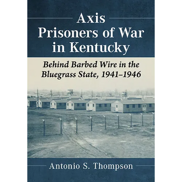 Axis Prisoners of War in Kentucky: Behind Barbed Wire in the Bluegrass State, 1941-1946