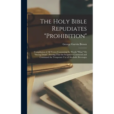 The Holy Bible Repudiates "prohibition": Compilation of All Verses Containing the Words "wine" Or "strong Drink", Proving That the Scriptures Commend
