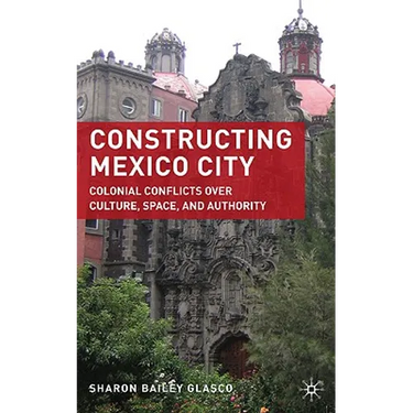 Constructing Mexico City: Colonial Conflicts Over Culture, Space, and Authority