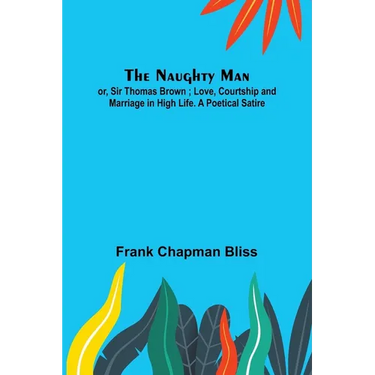 The Naughty Man; or, Sir Thomas Brown; Love, Courtship and Marriage in High Life. A Poetical Satire