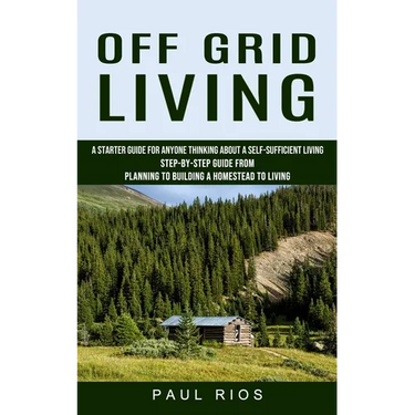Off Grid Living: A Starter Guide For Anyone Thinking About A Self-sufficient Living (Step-by-step Guide From Planning To Building A Homestead To Livin