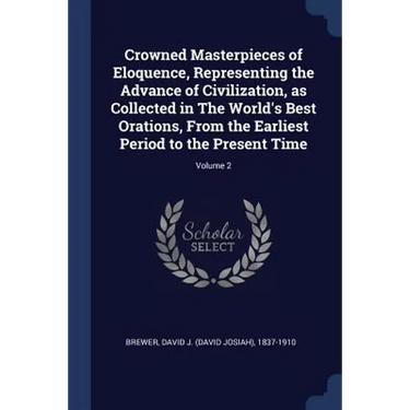 Crowned Masterpieces of Eloquence, Representing the Advance of Civilization, as Collected in The World's Best Orations, From the Earliest Period to th