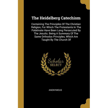 The Heidelberg Catechism: Containing The Principles Of The Christian Religion, For Which The Protestants In The Palatinate Have Been Long Persec