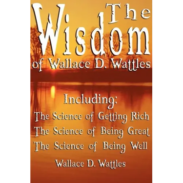 The Wisdom of Wallace D. Wattles - Including: The Science of Getting Rich, The Science of Being Great & The Science of Being Well
