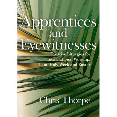 Apprentices and Eyewitnesses: Creative Liturgies for Incarnational Worship: Lent, Holy Week and Easter