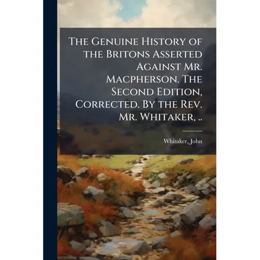 The Genuine History of the Britons Asserted Against Mr. Macpherson. The Second Edition, Corrected. By the Rev. Mr. Whitaker, ..