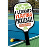 Everything I Need to Know, I Learned Playing Pickleball: Stories from the Court, Lessons from the Sport