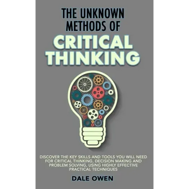 The Unknown Methods of Critical Thinking: Discover The Key Skills and Tools You Will Need for Critical Thinking, Decision Making and Problem Solving,