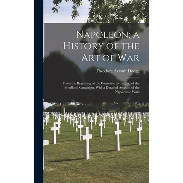 Napoleon; a History of the Art of War: From the Beginning of the Consulate to the End of the Friedland Campaign, With a Detailed Account of the Napole