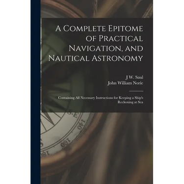 A Complete Epitome of Practical Navigation, and Nautical Astronomy: Containing All Necessary Instructions for Keeping a Ship's Reckoning at Sea