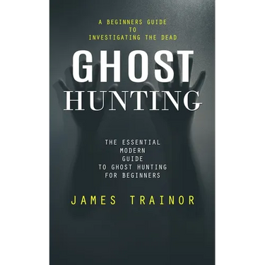 Ghost Hunting: A Beginners Guide to Investigating the Dead (The Essential Modern Guide to Ghost Hunting for Beginners)