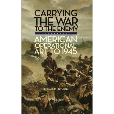 Carrying the War to the Enemy: American Operational Art to 1945 Volume 28