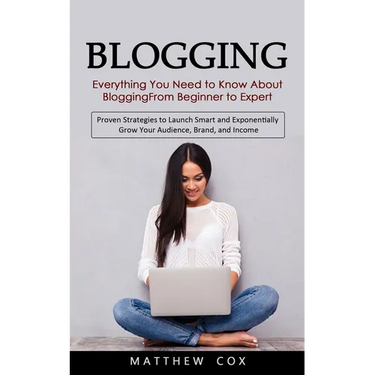 Blogging: Everything You Need to Know About Blogging From Beginner to Expert (Proven Strategies to Launch Smart and Exponentially Grow Your Audience,