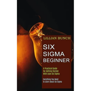 Six Sigma Beginner: A Practical Guide for Getting Started With Lean Six Sigma (Everything You Need to Learn About Six Sigma)