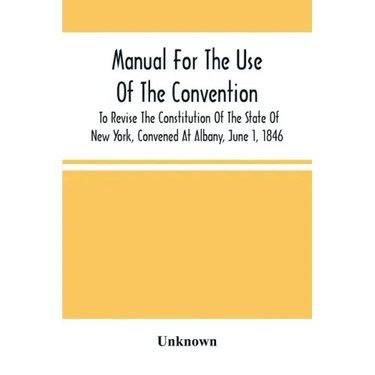 Manual For The Use Of The Convention To Revise The Constitution Of The State Of New York, Convened At Albany, June 1, 1846. Prepared Pursuant To Order