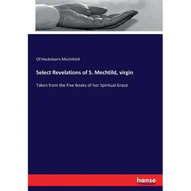 Select Revelations of S. Mechtild, virgin: Taken from the Five Books of her Spiritual Grace