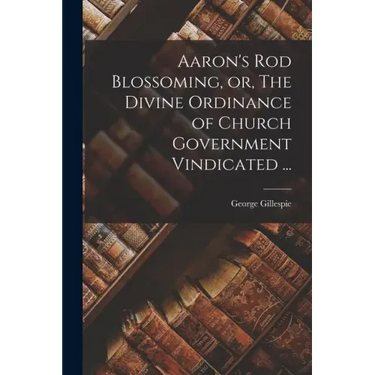 Aaron's Rod Blossoming, or, The Divine Ordinance of Church Government Vindicated ...