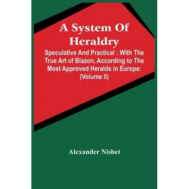 A System Of Heraldry: Speculative And Practical: With The True Art Of Blazon, According To The Most Approved Heralds In Europe: Illustrated