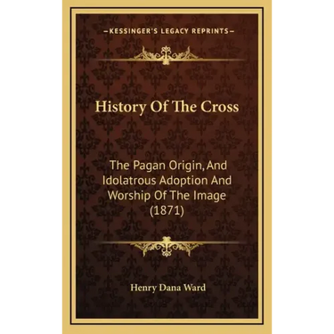 History Of The Cross: The Pagan Origin, And Idolatrous Adoption And Worship Of The Image (1871)