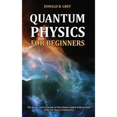 Quantum Physics for Beginners: The Simple And Easy Guide In Plain Simple English Without Math (Plus The Theory Of Relativity)
