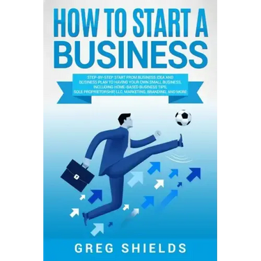 How to Start a Business: Step-By-Step Start from Business Idea and Business Plan to Having Your Own Small Business, Including Home-Based Busine