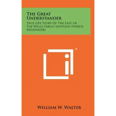 The Great Understander: True Life Story Of The Last Of The Wells Fargo Shotgun Express Messengers