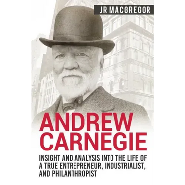 Andrew Carnegie - Insight and Analysis into the Life of a True Entrepreneur, Industrialist, and Philanthropist