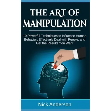 The Art of Manipulation: 10 Powerful Techniques to Influence Human Behavior, Effectively Deal with People, and Get the Results You Want