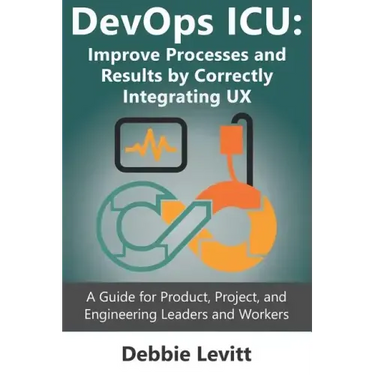 Devops ICU: Improve Processes and Results by Correctly Integrating Ux: A Guide for Product, Project, and Engineering Leaders and Workers