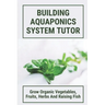 Building Aquaponics System Tutor: Grow Organic Vegetables, Fruits, Herbs And Raising Fish: How To Set Up A Backyard Aquaponics System