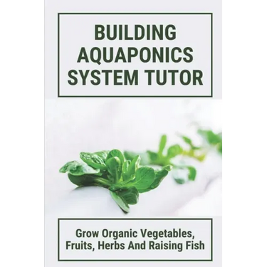 Building Aquaponics System Tutor: Grow Organic Vegetables, Fruits, Herbs And Raising Fish: How To Set Up A Backyard Aquaponics System