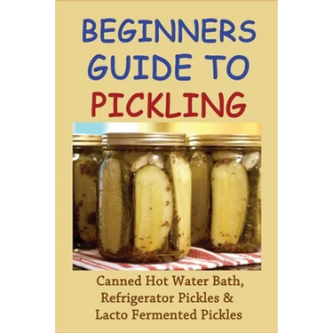 Beginners Guide To Pickling: Canned Hot Water Bath, Refrigerator Pickles & Lacto Fermented Pickles: How To Water Bath Can Pickles