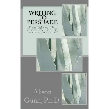 Writing to Persuade: Proven Techniques That Convince Others To Listen To You, Take You Seriously, And Change Their Minds.