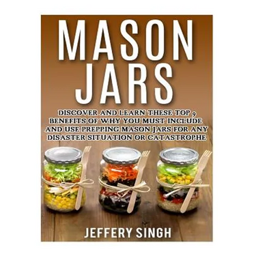 Mason Jars: Discover And Learn These Top 9 Benefits Of Why You Must Include And Use Prepping Mason Jars For Any Disaster Situation Or Catastrophe