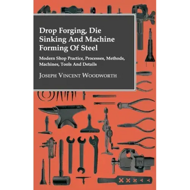 Drop Forging, Die Sinking and Machine Forming of Steel - Modern Shop Practice, Processes, Methods, Machines, Tools and Details