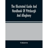 The Illustrated Guide And Handbook Of Pittsburgh And Allegheny, Describing And Locating The Principal Places Of Interest In And About The Two Cities