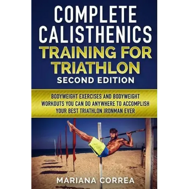 COMPLETE CALISTHENICS TRAINING For TRIATHLON SECOND EDITION: BODYWEIGHT EXERCISES And BODYWEIGHT WORKOUTS YOU CAN DO ANYWHERE TO ACCOMPLISH YOUR BEST