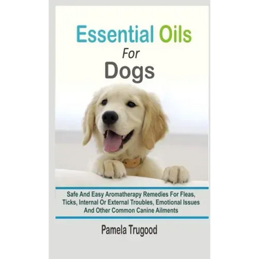 Essential Oils For Dogs: Safe And Easy Aromatherapy Remedies For Fleas, Ticks, Internal Or External Troubles, Emotional Issues And Other Common