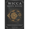 Wicca Moon Magic: A Wicca Grimoire on Moon Magic Power with Moon Spells and Rituals for Witchcraft Practitioners and Beginners