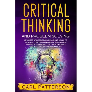 Critical Thinking And Problem Solving: Advanced Strategies and Reasoning Skills to Increase Your Decision Making. A Systematic Approach to Master Logi