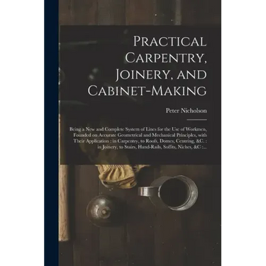 Practical Carpentry, Joinery, and Cabinet-making: Being a New and Complete System of Lines for the Use of Workmen, Founded on Accurate Geometrical and