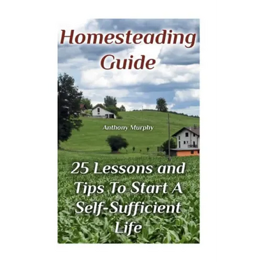 Homesteading Guide: 25 Lessons and Tips To Start A Self-Sufficient Life: (Homesteading for Beginners, Off-Grid Living)