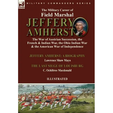 The Military Career of Field Marshal Jeffery Amherst: the War of Austrian Succession, the French & Indian War, the Ohio Indian War & the American War