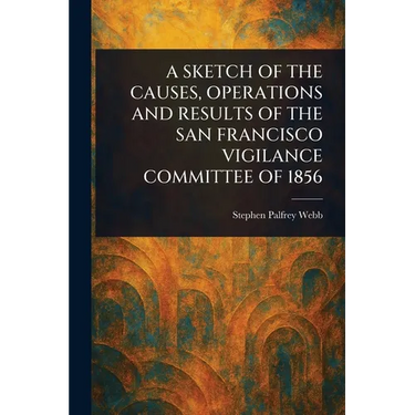 A Sketch of the Causes, Operations and Results of the San Francisco Vigilance Committee of 1856