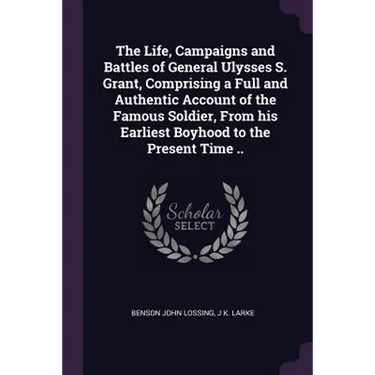 The Life, Campaigns and Battles of General Ulysses S. Grant, Comprising a Full and Authentic Account of the Famous Soldier, From his Earliest Boyhood