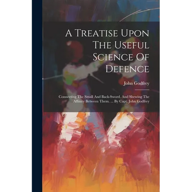 A Treatise Upon The Useful Science Of Defence: Connecting The Small And Back-sword, And Shewing The Affinity Between Them. ... By Capt. John Godfrey