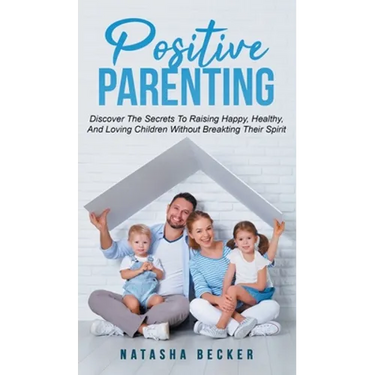 Positive Parenting: Discover The Secrets To Raising Happy, Healthy, And Loving Children Without Breaking Their Spirit