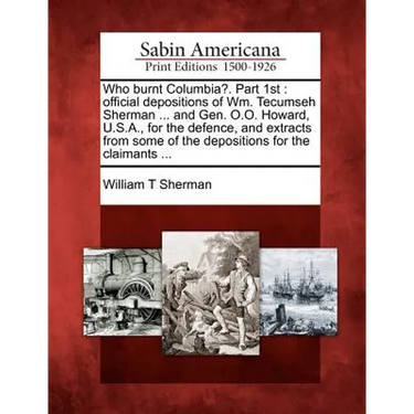 Who Burnt Columbia?. Part 1st: Official Depositions of Wm. Tecumseh Sherman ... and Gen. O.O. Howard, U.S.A., for the Defence, and Extracts from Some