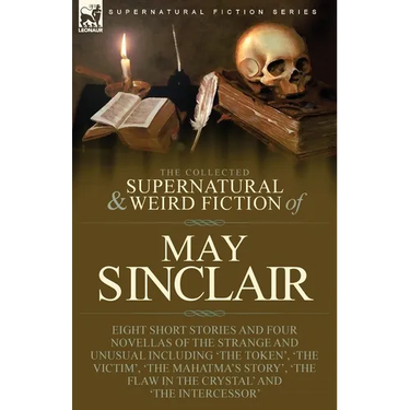 The Collected Supernatural and Weird Fiction of May Sinclair: Eight Short Stories and Four Novellas of the Strange and Unusual Including 'The Token',