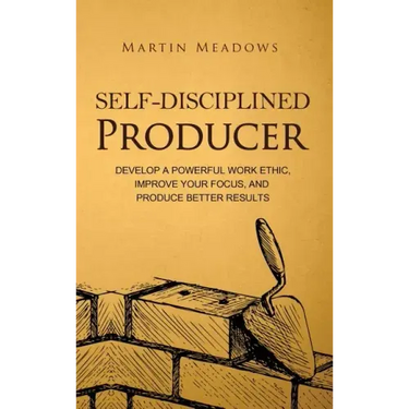 Self-Disciplined Producer: Develop a Powerful Work Ethic, Improve Your Focus, and Produce Better Results